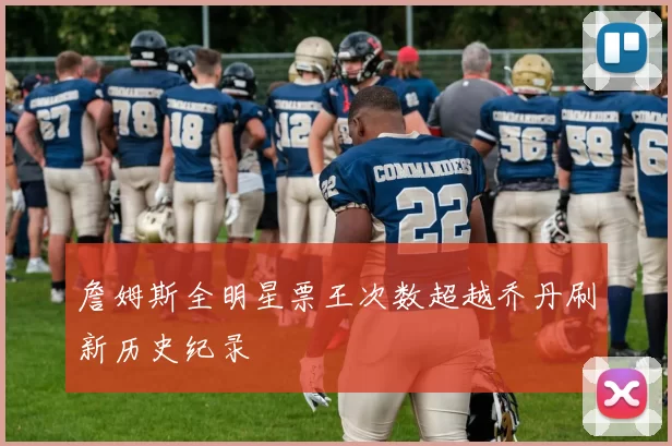 詹姆斯全明星票王次数超越乔丹刷新历史纪录