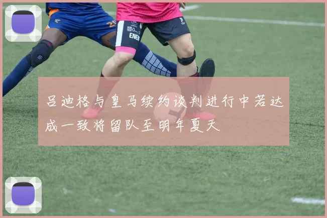 吕迪格与皇马续约谈判进行中若达成一致将留队至明年夏天