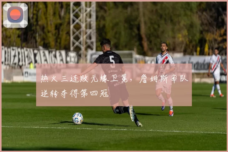 热火三连败无缘卫冕，詹姆斯率队逆转夺得第四冠