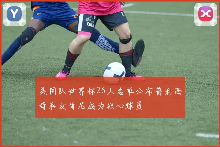 美国队世界杯26人名单公布普利西奇和麦肯尼成为核心球员