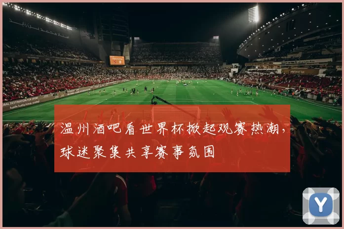 温州酒吧看世界杯掀起观赛热潮，球迷聚集共享赛事氛围
