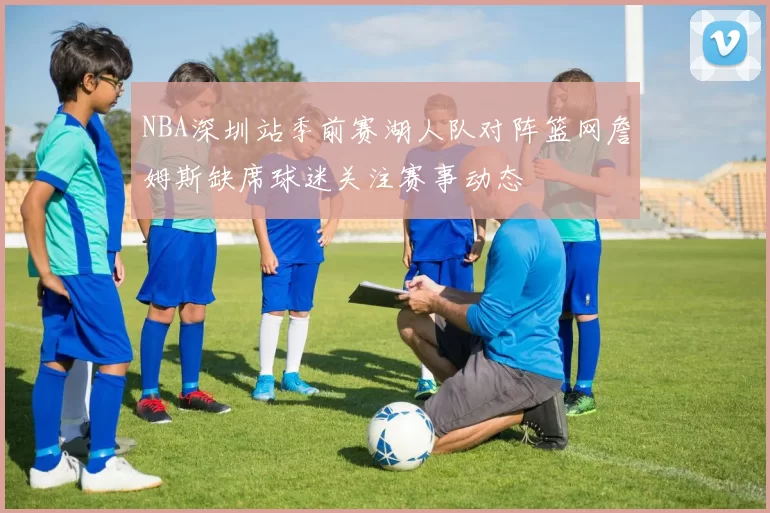 NBA深圳站季前赛湖人队对阵篮网詹姆斯缺席球迷关注赛事动态