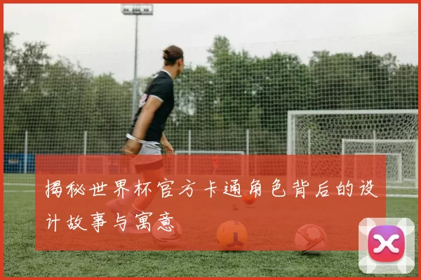 揭秘世界杯官方卡通角色背后的设计故事与寓意