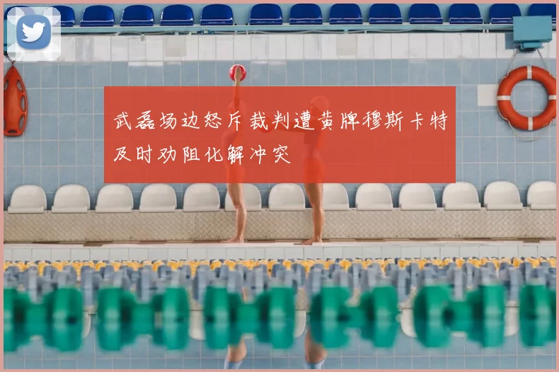 武磊场边怒斥裁判遭黄牌穆斯卡特及时劝阻化解冲突