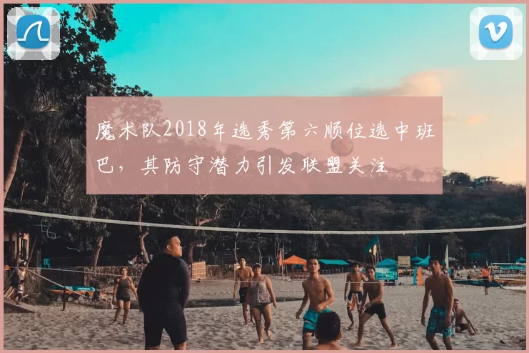 魔术队2018年选秀第六顺位选中班巴，其防守潜力引发联盟关注