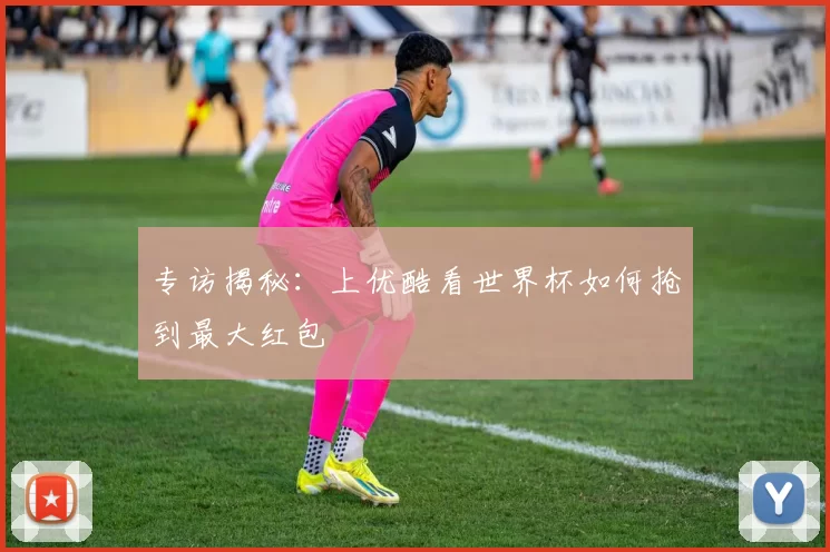 专访揭秘:上优酷看世界杯如何抢到最大红包