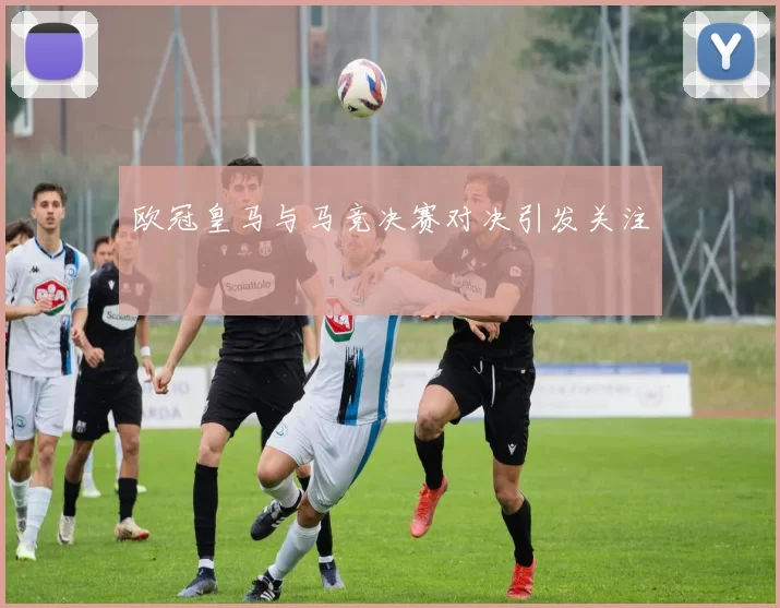 欧冠皇马与马竞决赛对决引发关注