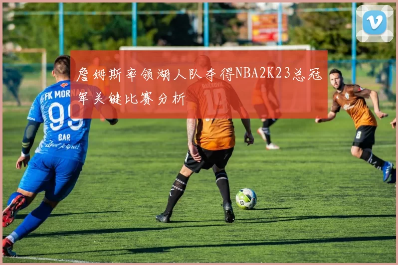 詹姆斯率领湖人队夺得NBA2K23总冠军关键比赛分析
