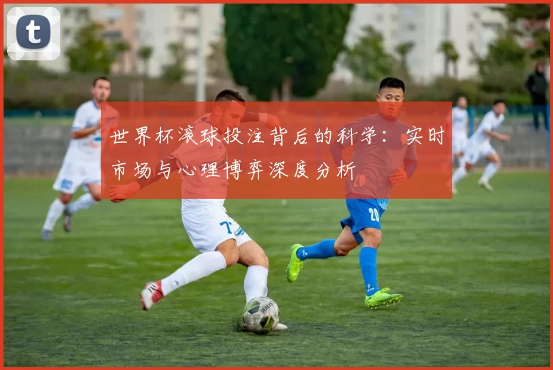 世界杯滚球投注背后的科学:实时市场与心理博弈深度分析