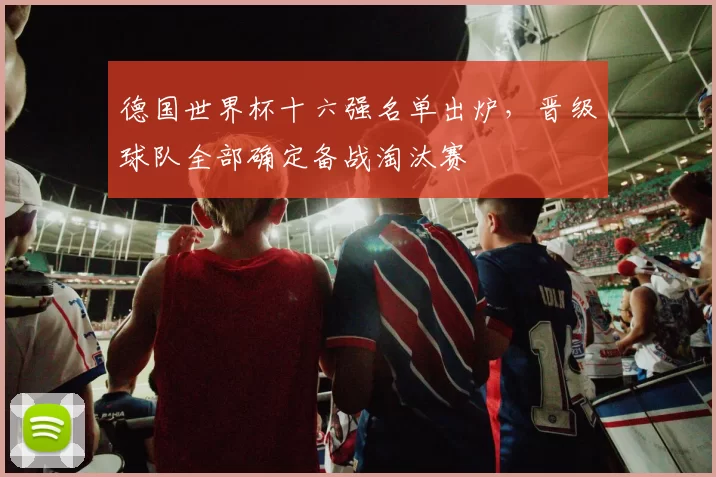 德国世界杯十六强名单出炉,晋级球队全部确定备战淘汰赛