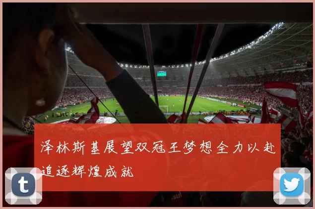 泽林斯基展望双冠王梦想全力以赴追逐辉煌成就