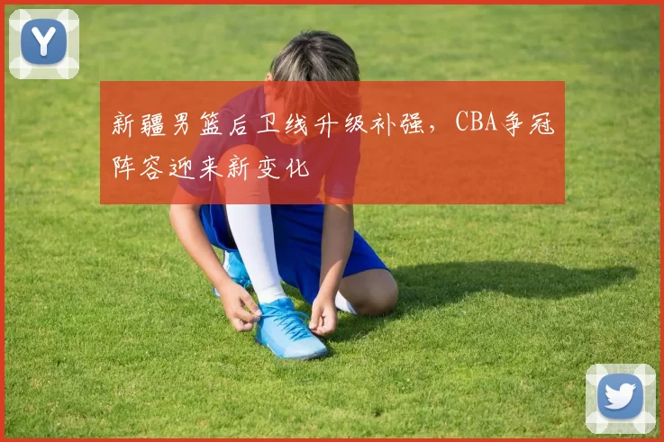 新疆男篮后卫线升级补强，CBA争冠阵容迎来新变化
