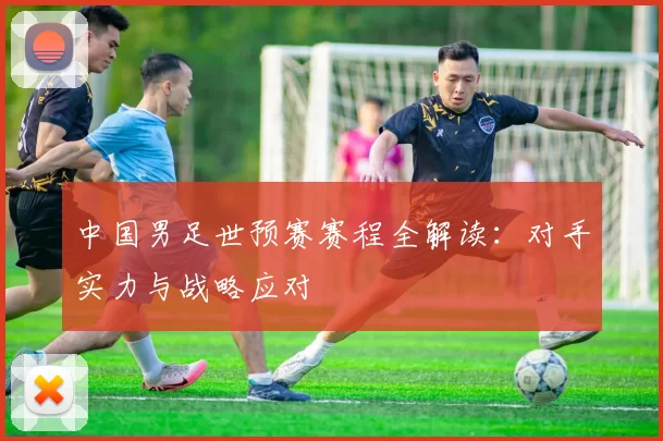 中国男足世预赛赛程全解读:对手实力与战略应对