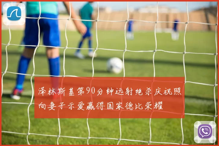 泽林斯基第90分钟远射绝杀庆祝照向妻子示爱赢得国家德比荣耀