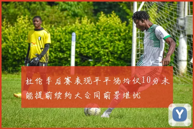 杜伦季后赛表现平平场均仅10分未能提前续约大合同前景堪忧