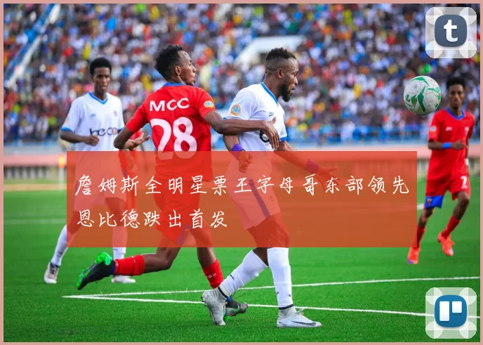 詹姆斯全明星票王字母哥东部领先恩比德跌出首发