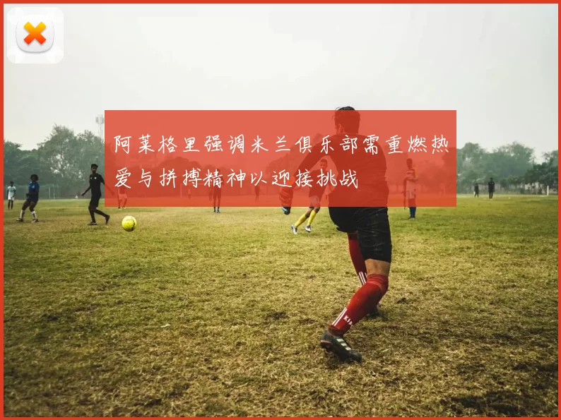 阿莱格里强调米兰俱乐部需重燃热爱与拼搏精神以迎接挑战