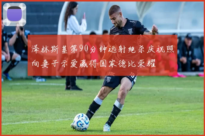 泽林斯基第90分钟远射绝杀庆祝照向妻子示爱赢得国家德比荣耀