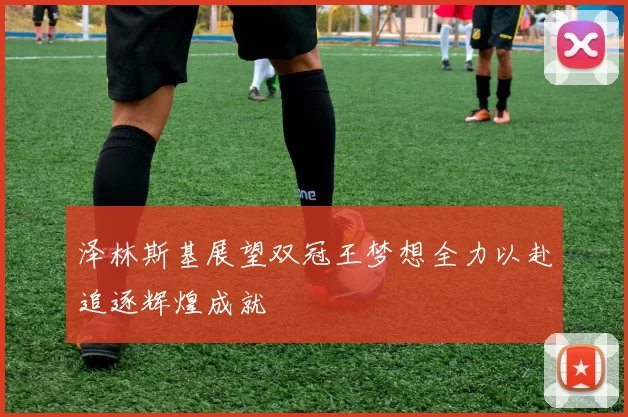 泽林斯基展望双冠王梦想全力以赴追逐辉煌成就