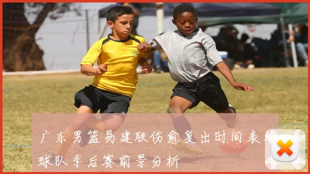 广东男篮易建联伤愈复出时间表与球队季后赛前景分析