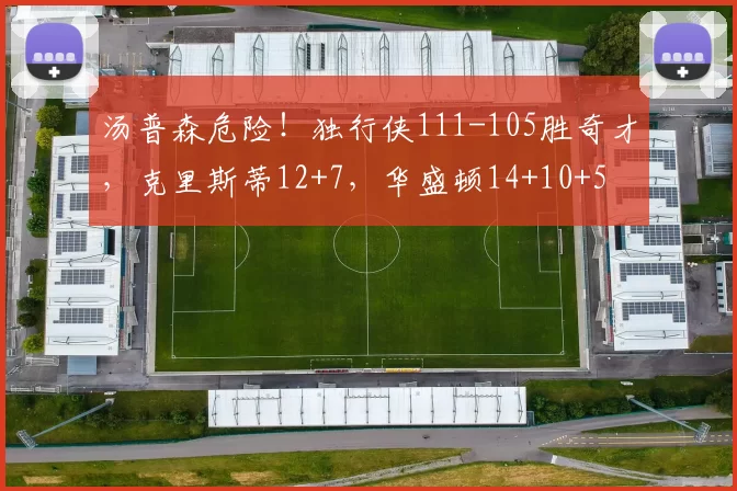 汤普森危险！独行侠111-105胜奇才，克里斯蒂12+7，华盛顿14+10+5