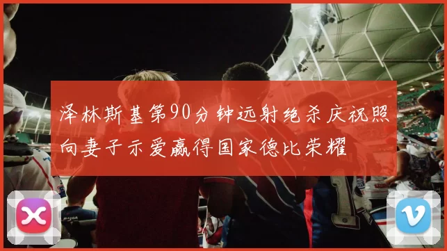 泽林斯基第90分钟远射绝杀庆祝照向妻子示爱赢得国家德比荣耀