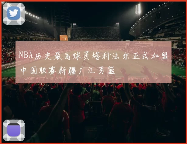 NBA历史最高球员塔科法尔正式加盟中国联赛新疆广汇男篮