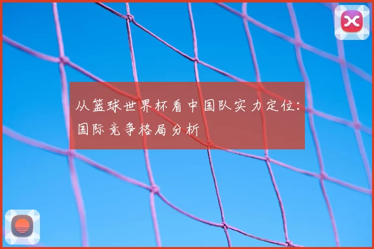 从篮球世界杯看中国队实力定位:国际竞争格局分析