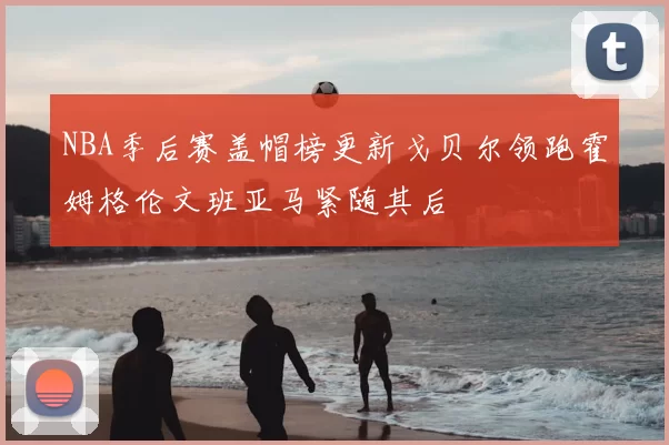 NBA季后赛盖帽榜更新戈贝尔领跑霍姆格伦文班亚马紧随其后