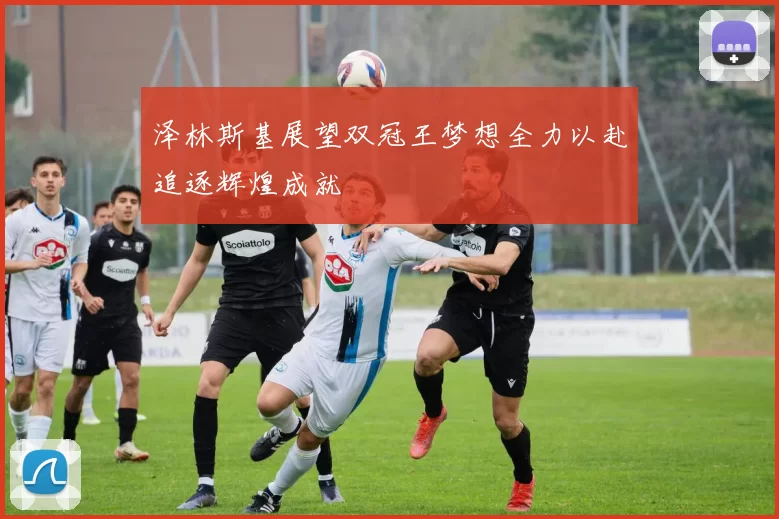 泽林斯基展望双冠王梦想全力以赴追逐辉煌成就