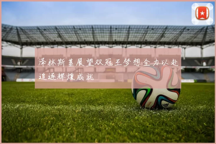 泽林斯基展望双冠王梦想全力以赴追逐辉煌成就
