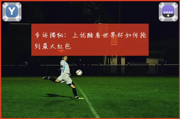 专访揭秘:上优酷看世界杯如何抢到最大红包
