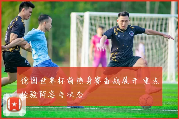 德国世界杯前热身赛备战展开 重点检验阵容与状态