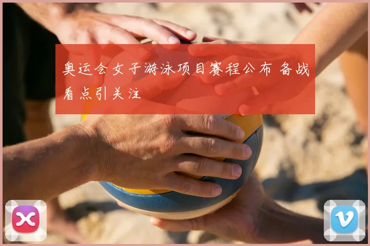 奥运会女子游泳项目赛程公布 备战看点引关注